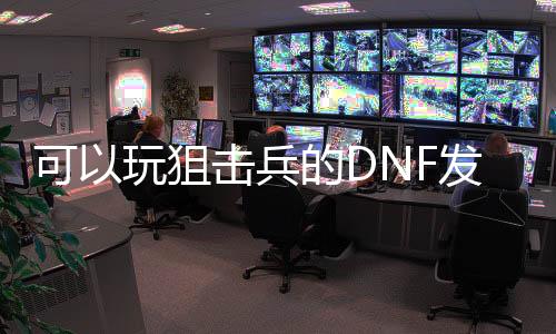 可以玩狙击兵的DNF发布网（dnf60版本狙击兵）