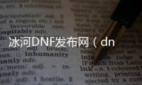 冰河DNF发布网（dnf100级冰河裂谷剑怎么获得）