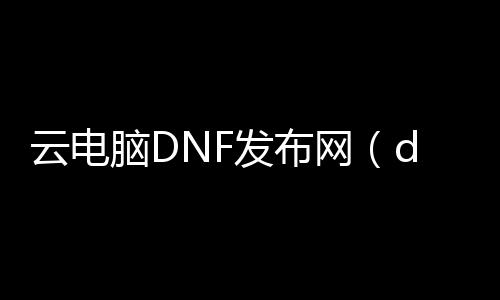 云电脑DNF发布网（dnf云电脑安全吗）