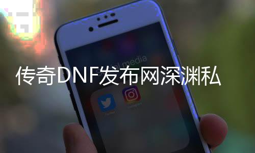 传奇DNF发布网深渊私服（传奇DNF发布网版本攻略）