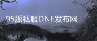 95版私服DNF发布网与勇士（DNF发布网95版本什么时候出来的）