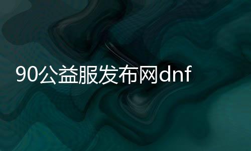 90公益服发布网dnf（dnf公益服发布网哪个有人气）