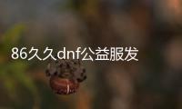 86久久dnf公益服发布网（dnf95版本公益服发布网）