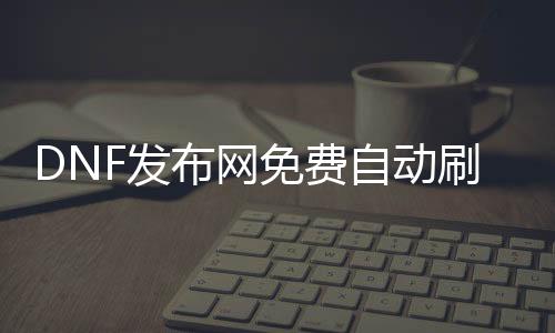 DNF发布网免费自动刷图辅助（dnf全自动辅助）