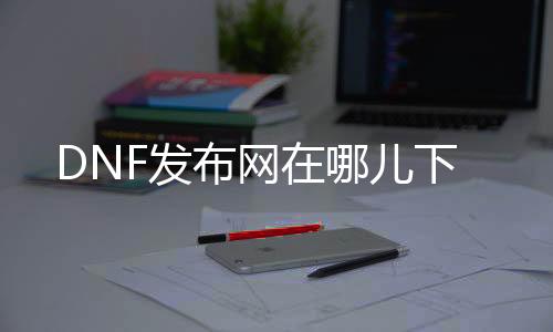 DNF发布网在哪儿下