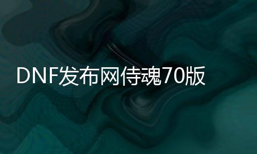 DNF发布网侍魂70版本下载（DNF发布网与勇士魂官网）