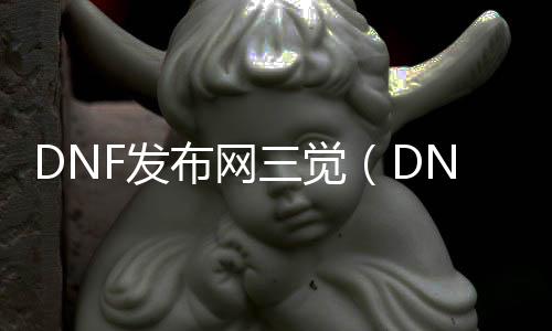 DNF发布网三觉（DNF发布网三觉2021）