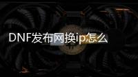 DNF发布网换ip怎么解决（dnf登录换区）