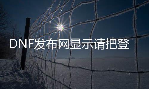 DNF发布网显示请把登录（dnf登陆失败,请检查用户名和密码）