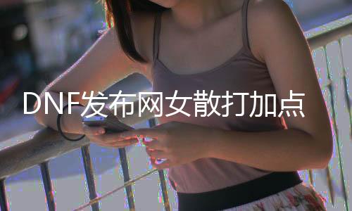 DNF发布网女散打加点（dnf女散打技能详解）