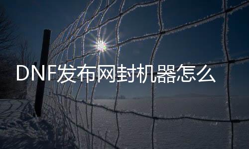 DNF发布网封机器怎么解（dnf自助解封）