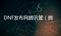 DNF发布网腾讯管（腾讯dnf官网正版）