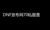 DNF发布网70私服是怎么回事（DNF发布网70c）