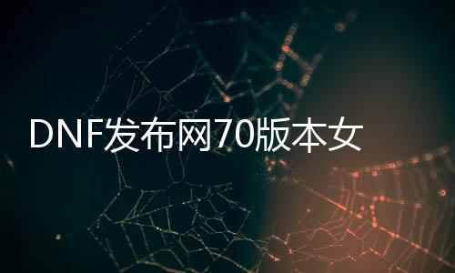 DNF发布网70版本女鬼剑（DNF发布网女鬼剑2021）