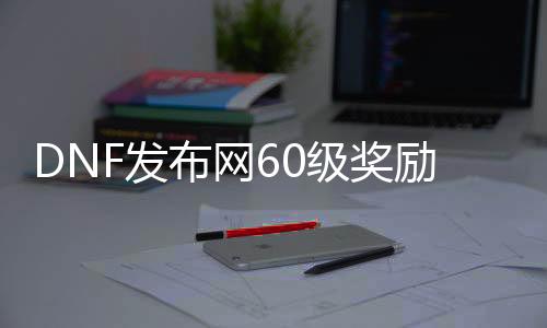 DNF发布网60级奖励（DNF发布网有60级怀旧服吗）