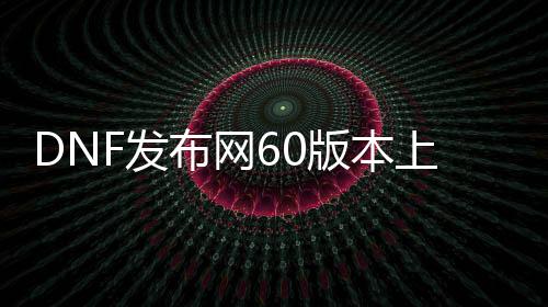 DNF发布网60版本上线送满级（DNF发布网有60级怀旧服吗）