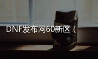 DNF发布网60新区（DNF发布网60版本官网）