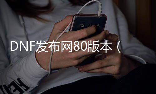 DNF发布网80版本（dnf80版本怀旧服下载）