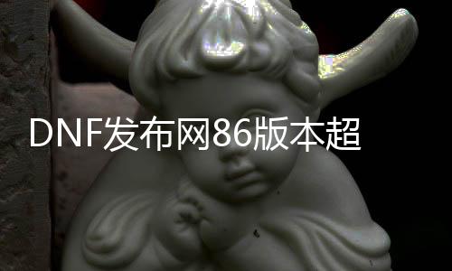 DNF发布网86版本超变（DNF发布网改版后的超一线最新）