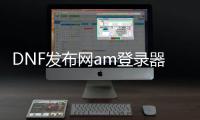 DNF发布网am登录器（DNF发布网登录器叫什么）