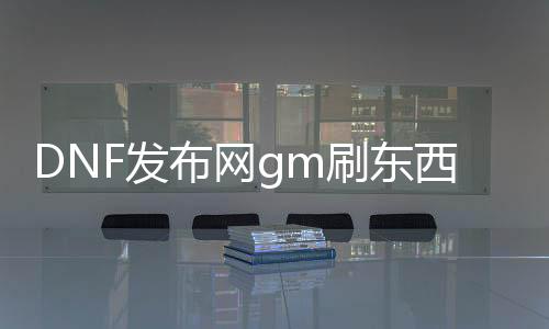 DNF发布网gm刷东西指令（DNF发布网 gm工具怎么用）