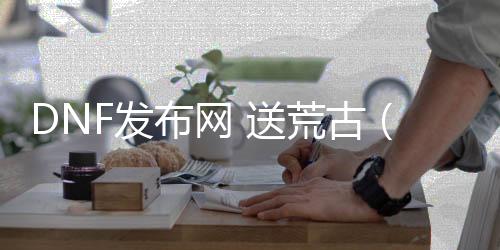 DNF发布网 送荒古（DNF发布网2020荒古武器怎么获得）