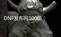 DNF发布网100级（DNF发布网与勇士100级）