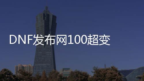 DNF发布网100超变版本（DNF发布网与勇士超变版）