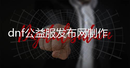 dnf公益服发布网制作教程（dnf公益服发布网啥意思）