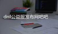 dnf公益服发布网吧吧（分享dnf公益服发布网吧的精彩内容）