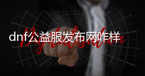 dnf公益服发布网咋样（dnf公益服发布网·1发布网）