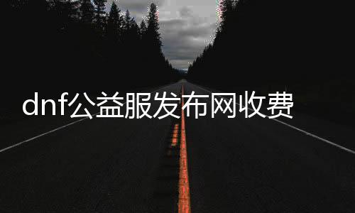 dnf公益服发布网收费么（dnf公益服发布网开服时间）