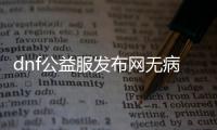 dnf公益服发布网无病毒（dnf86版公益服发布网）