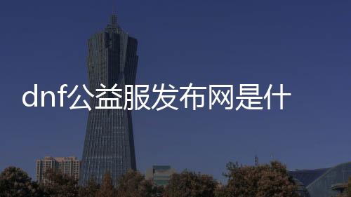 dnf公益服发布网是什么（dnf公益服发布网怎么赚钱）