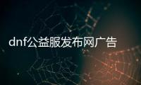 dnf公益服发布网广告（dnf公益服发布网哪个值得一玩）