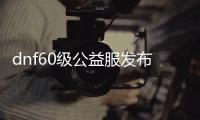 dnf60级公益服发布网深渊（60版本dnf公益服发布网）