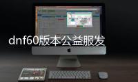 dnf60版本公益服发布网务抽奖（参与抽奖有哪些要求和奖项）