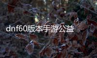 dnf60版本手游公益服发布网（全新版本手游公益服发布网开启）