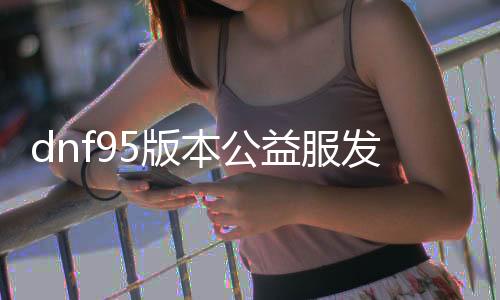 dnf95版本公益服发布网排行榜（最新版本公益服发布网推荐）