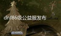 dnf86级公益服发布网（dnf86版公益服发布网）