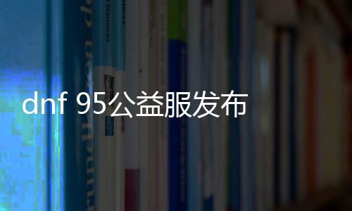 dnf 95公益服发布网手游排行榜（最新推荐的手游排行榜）