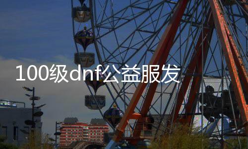 100级dnf公益服发布网游戏排行榜（DNF发布网公益服发布网贴吧）