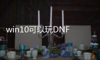 win10可以玩DNF发布网么（win10能玩dnf吗）