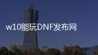 w10能玩DNF发布网吗（w10系统玩dnf咋样啊）