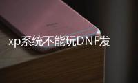 xp系统不能玩DNF发布网吗（xp能不能玩dnf）