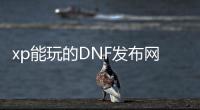 xp能玩的DNF发布网（dnf用xp系统可以玩吗）